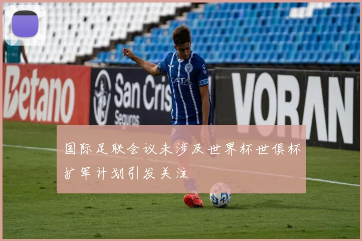 国际足联会议未涉及世界杯世俱杯扩军计划引发关注