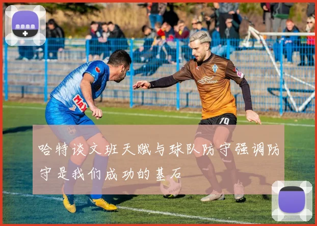 哈特谈文班天赋与球队防守强调防守是我们成功的基石