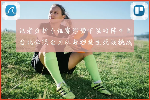 记者分析小组赛形势下场对阵中国台北必须全力以赴迎接生死战挑战