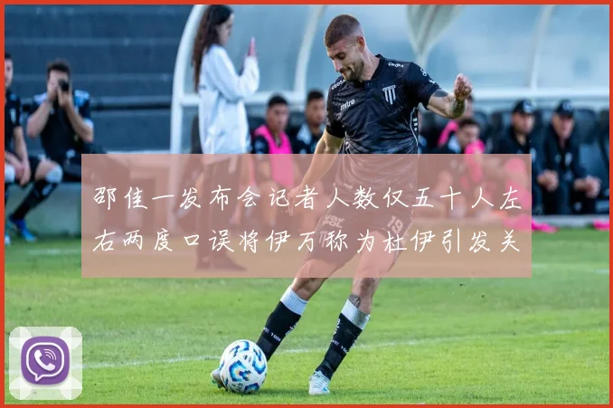 邵佳一发布会记者人数仅五十人左右两度口误将伊万称为杜伊引发关注