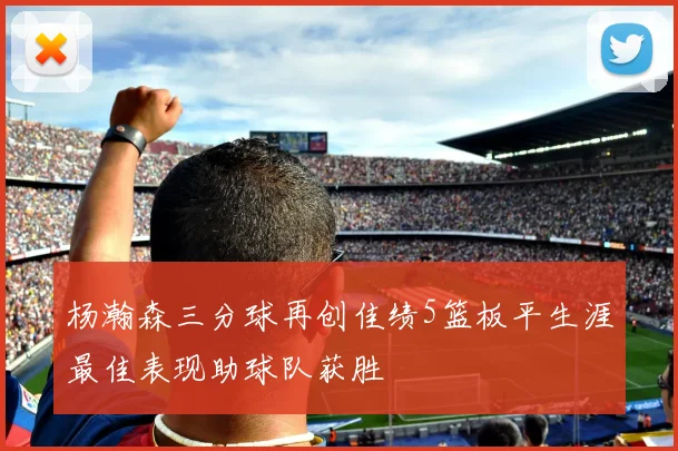 杨瀚森三分球再创佳绩5篮板平生涯最佳表现助球队获胜