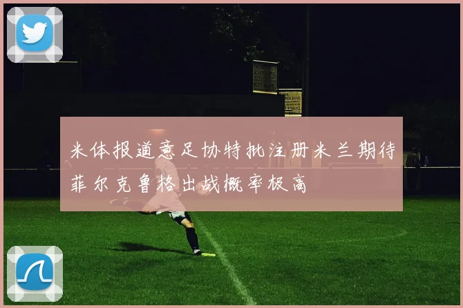米体报道意足协特批注册米兰期待菲尔克鲁格出战概率极高