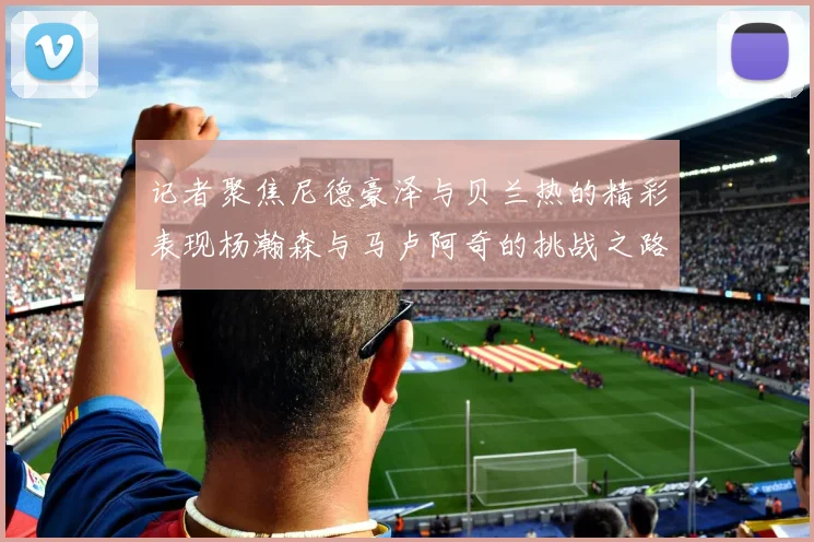 记者聚焦尼德豪泽与贝兰热的精彩表现杨瀚森与马卢阿奇的挑战之路依旧艰难