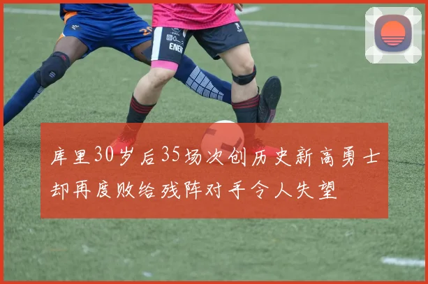 库里30岁后35场次创历史新高勇士却再度败给残阵对手令人失望