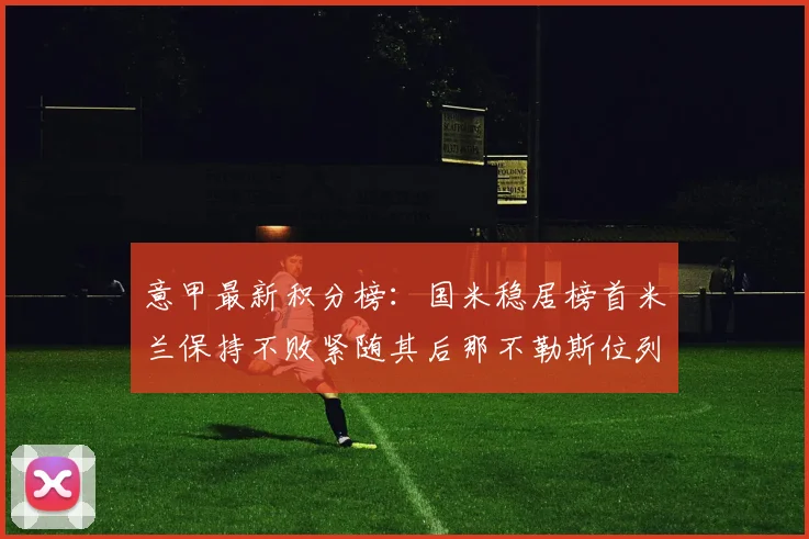 意甲最新积分榜：国米稳居榜首米兰保持不败紧随其后那不勒斯位列第三