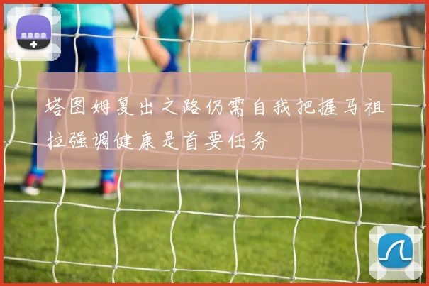 塔图姆复出之路仍需自我把握马祖拉强调健康是首要任务