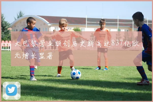 大巴黎营业额创历史新高达837亿欧元增长显著