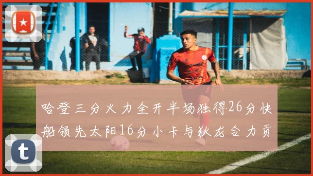 哈登三分火力全开半场独得26分快船领先太阳16分小卡与狄龙合力贡献28分