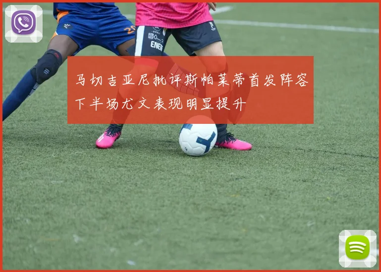 马切吉亚尼批评斯帕莱蒂首发阵容下半场尤文表现明显提升