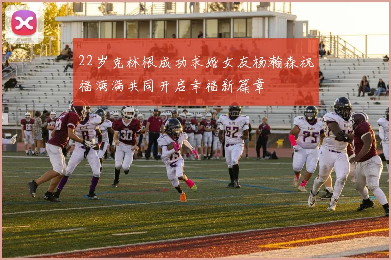 22岁克林根成功求婚女友杨瀚森祝福满满共同开启幸福新篇章