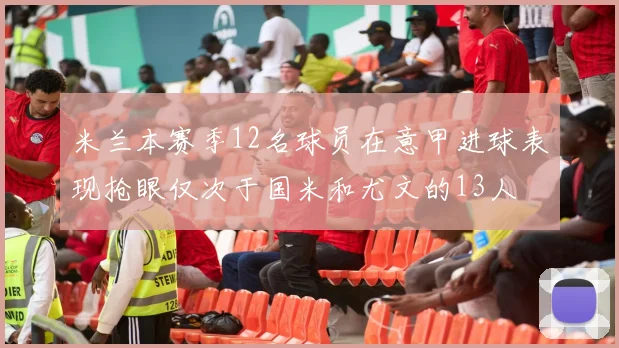 米兰本赛季12名球员在意甲进球表现抢眼仅次于国米和尤文的13人