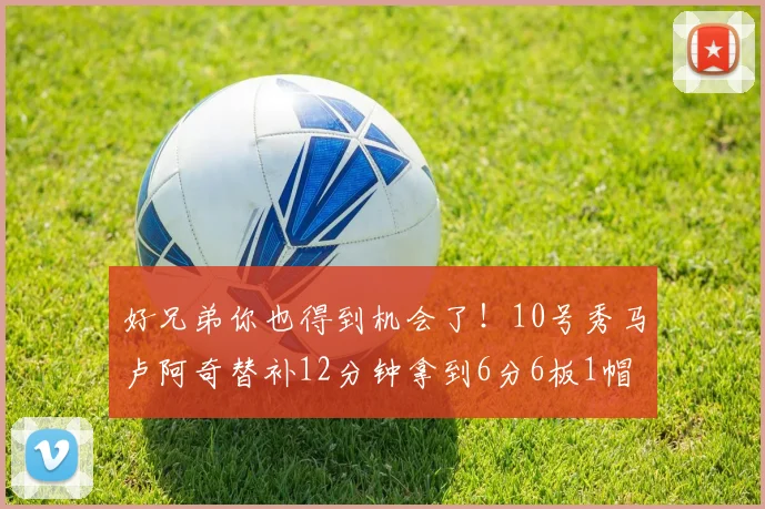 好兄弟你也得到机会了！10号秀马卢阿奇替补12分钟拿到6分6板1帽