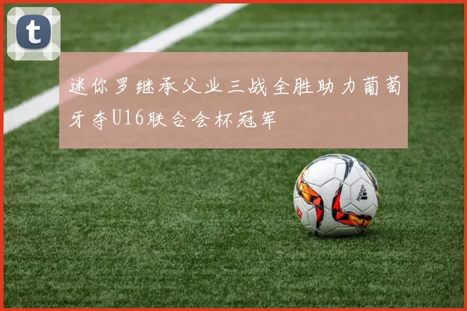 迷你罗继承父业三战全胜助力葡萄牙夺U16联合会杯冠军