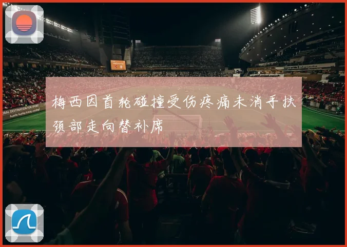 梅西因首轮碰撞受伤疼痛未消手扶颈部走向替补席