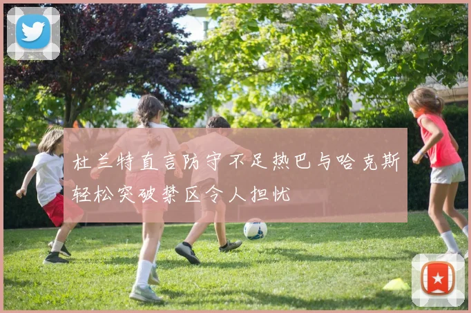 杜兰特直言防守不足热巴与哈克斯轻松突破禁区令人担忧