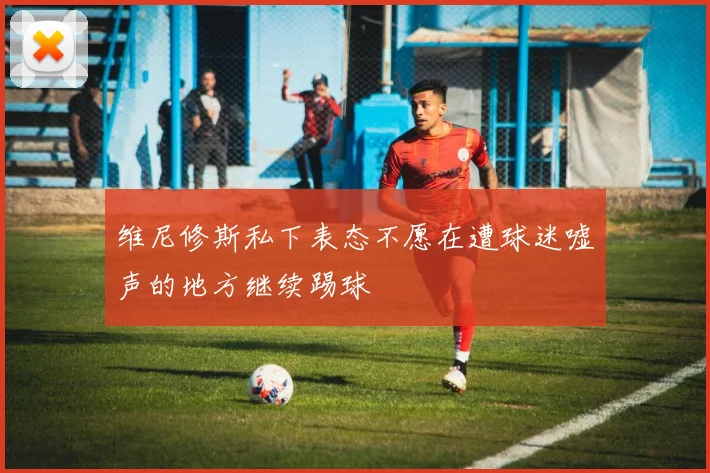 维尼修斯私下表态不愿在遭球迷嘘声的地方继续踢球