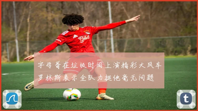 字母哥在垃圾时间上演精彩大风车罗林斯表示全队力挺他毫无问题