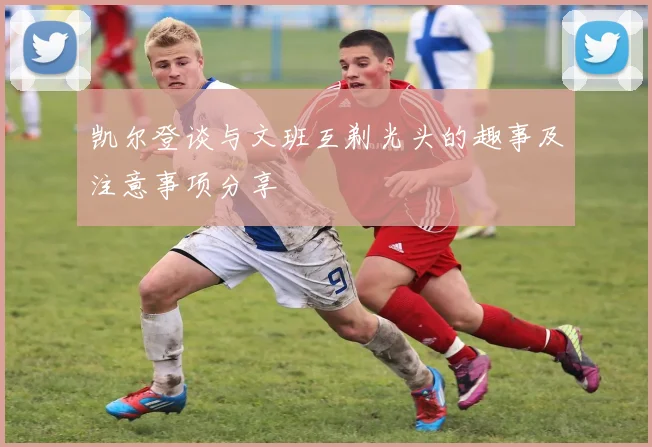 凯尔登谈与文班互剃光头的趣事及注意事项分享