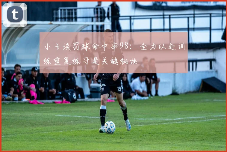 小卡谈罚球命中率98：全力以赴训练重复练习是关键秘诀