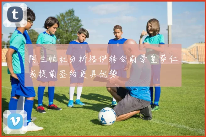 阿兰帕杜分析格伊转会前景皇萨仁或提前签约更具优势