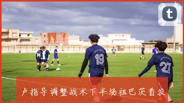 卢指导调整战术下半场祖巴茨首发应对绿军防科林斯