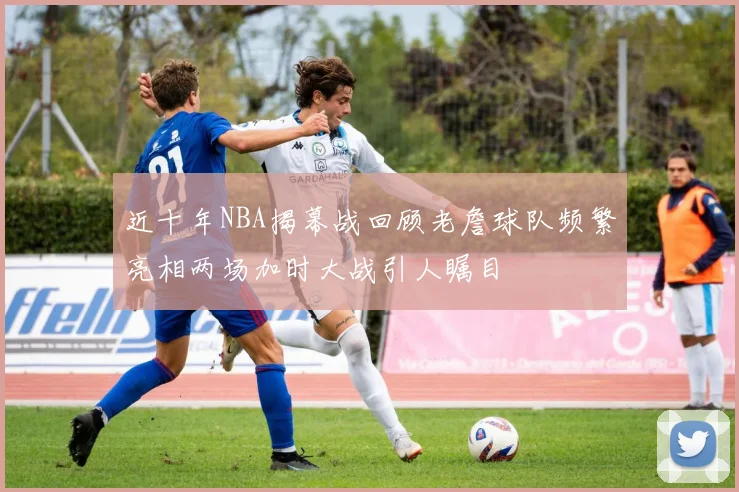 近十年NBA揭幕战回顾老詹球队频繁亮相两场加时大战引人瞩目
