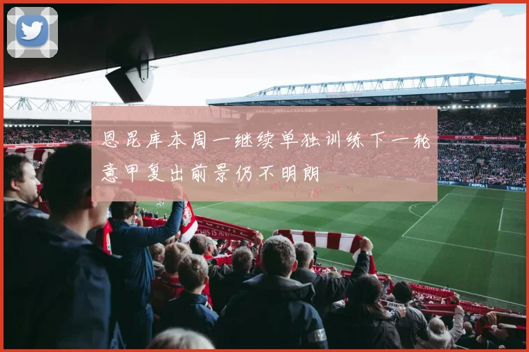 恩昆库本周一继续单独训练下一轮意甲复出前景仍不明朗
