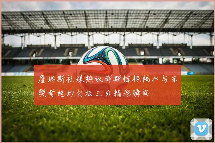 詹姆斯社媒热议海斯惊艳隔扣与东契奇绝妙打板三分精彩瞬间