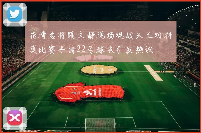 花滑名将隋文静现场观战米兰对科莫比赛手持22号球衣引发热议