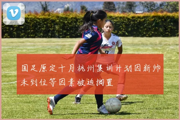 国足原定十月杭州集训计划因新帅未到位等因素被迫搁置