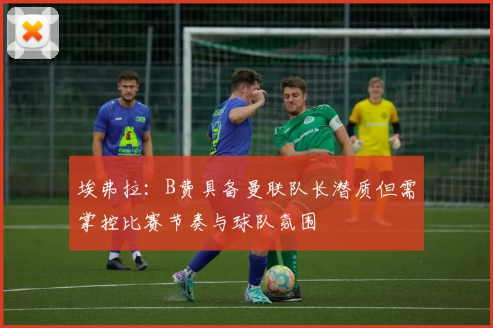 埃弗拉：B费具备曼联队长潜质但需掌控比赛节奏与球队氛围