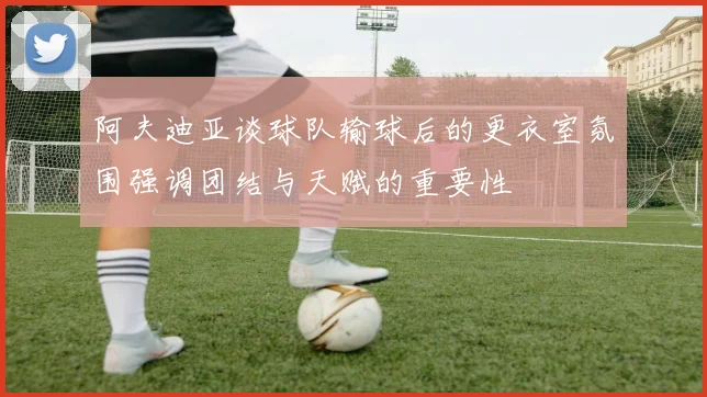 阿夫迪亚谈球队输球后的更衣室氛围强调团结与天赋的重要性