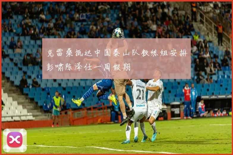克雷桑抵达中国泰山队教练组安排彭啸陈泽仕一周假期