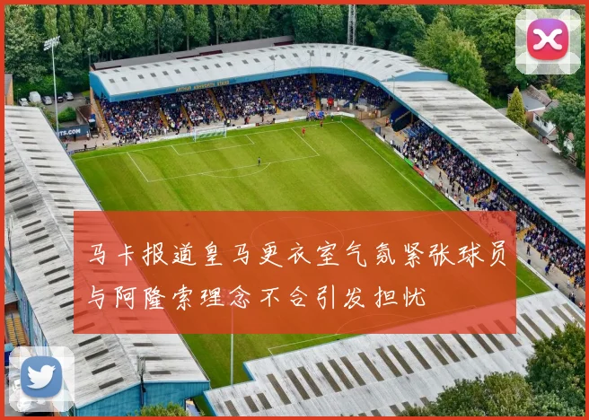 马卡报道皇马更衣室气氛紧张球员与阿隆索理念不合引发担忧