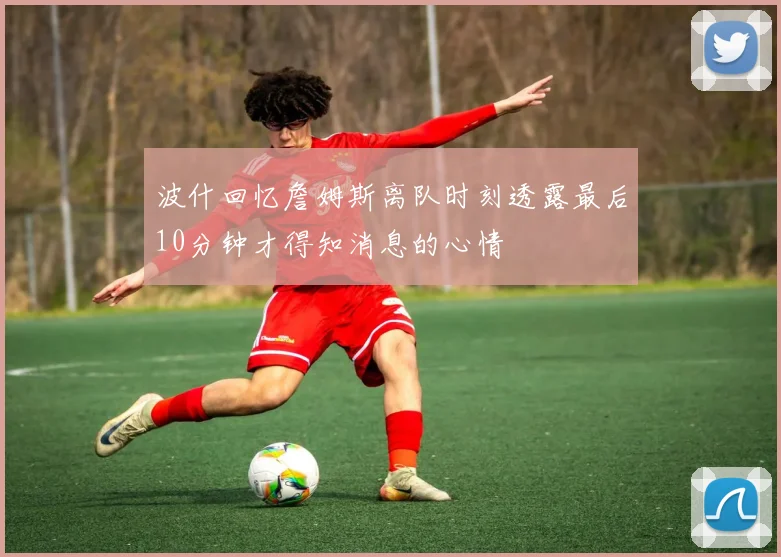 波什回忆詹姆斯离队时刻透露最后10分钟才得知消息的心情