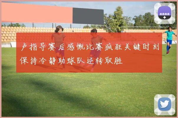卢指导赛后感慨比赛疯狂关键时刻保持冷静助球队逆转取胜