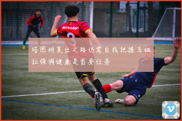 塔图姆复出之路仍需自我把握马祖拉强调健康是首要任务