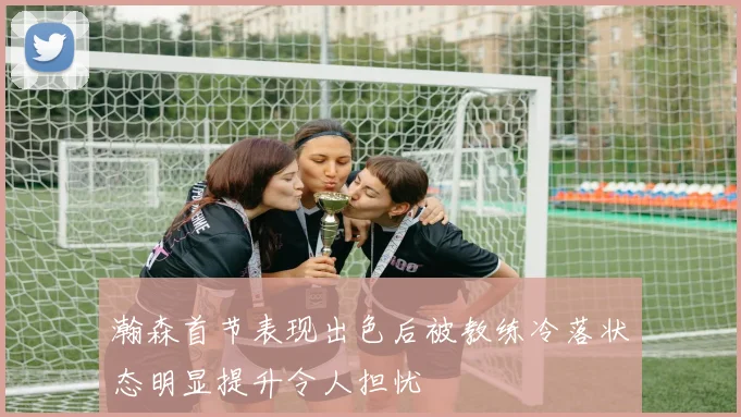 瀚森首节表现出色后被教练冷落状态明显提升令人担忧