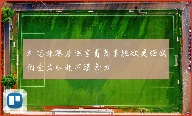 朴志洙赛后坦言青岛求胜欲更强我们全力以赴不遗余力