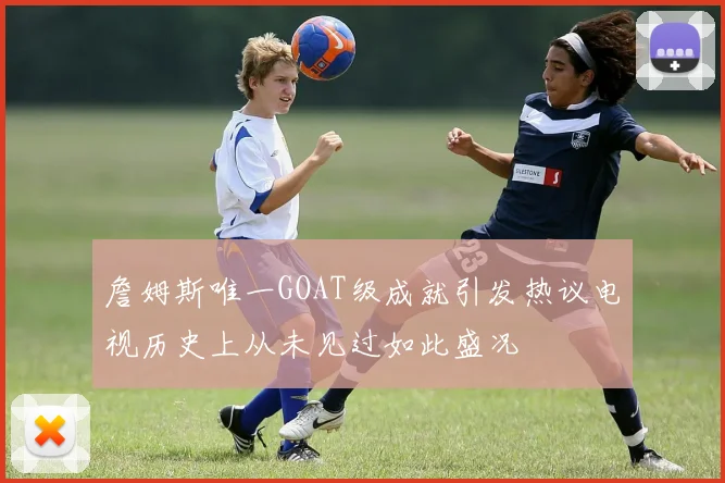 詹姆斯唯一GOAT级成就引发热议电视历史上从未见过如此盛况