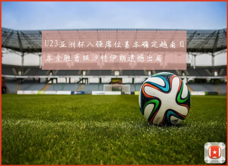 U23亚洲杯八强席位基本确定越南日本全胜晋级沙特伊朗遗憾出局