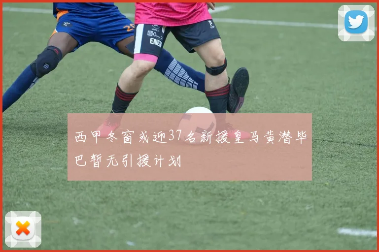 西甲冬窗或迎37名新援皇马黄潜毕巴暂无引援计划