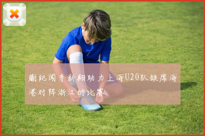蒯纪闻李新翔助力上海U20队缺席海港对阵浙江的比赛