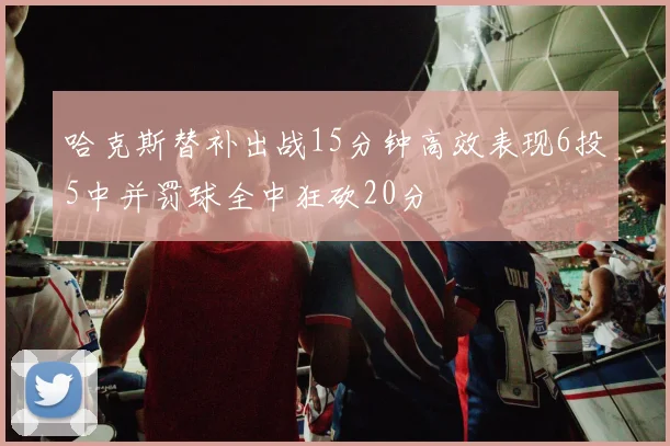 哈克斯替补出战15分钟高效表现6投5中并罚球全中狂砍20分