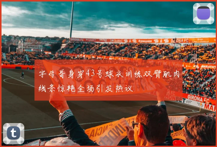 字母哥身穿43号球衣训练双臂肌肉线条惊艳全场引发热议